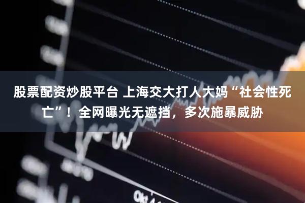 股票配资炒股平台 上海交大打人大妈“社会性死亡”！全网曝光无遮挡，多次施暴威胁