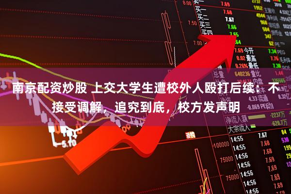 南京配资炒股 上交大学生遭校外人殴打后续：不接受调解，追究到底，校方发声明
