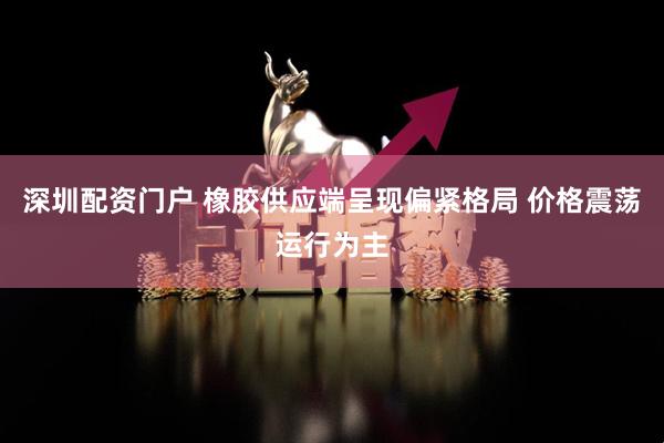 深圳配资门户 橡胶供应端呈现偏紧格局 价格震荡运行为主
