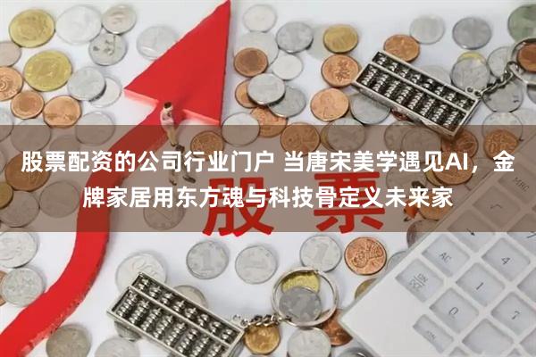 股票配资的公司行业门户 当唐宋美学遇见AI，金牌家居用东方魂与科技骨定义未来家
