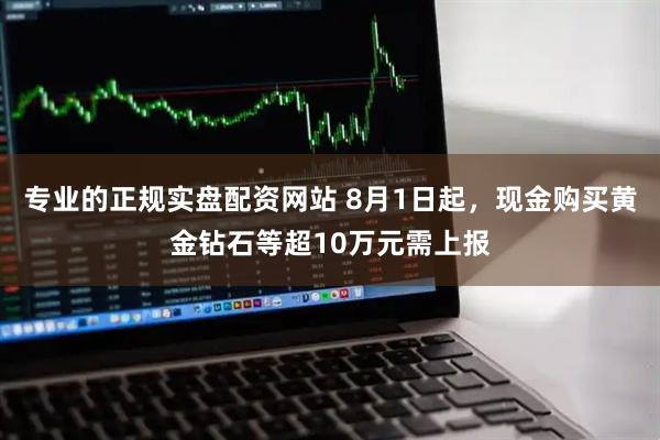 专业的正规实盘配资网站 8月1日起，现金购买黄金钻石等超10万元需上报