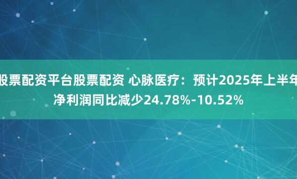 股票配资平台股票配资 心脉医疗：预计2025年上半年净利润同比减少24.78%-10.52%