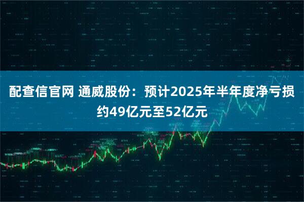 配查信官网 通威股份：预计2025年半年度净亏损约49亿元至52亿元