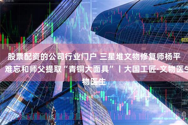 股票配资的公司行业门户 三星堆文物修复师杨平：难忘和师父提取“青铜大面具”丨大国工匠·文物医生