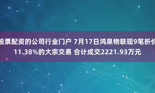 股票配资的公司行业门户 7月17日鸿泉物联现9笔折价11.38%的大宗交易 合计成交2221.93万元