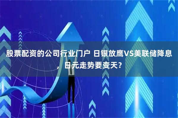 股票配资的公司行业门户 日银放鹰VS美联储降息，日元走势要变天？