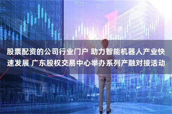股票配资的公司行业门户 助力智能机器人产业快速发展 广东股权交易中心举办系列产融对接活动