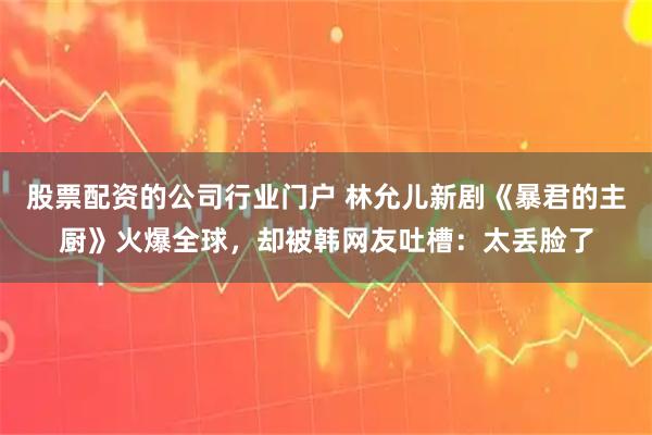 股票配资的公司行业门户 林允儿新剧《暴君的主厨》火爆全球，却被韩网友吐槽：太丢脸了