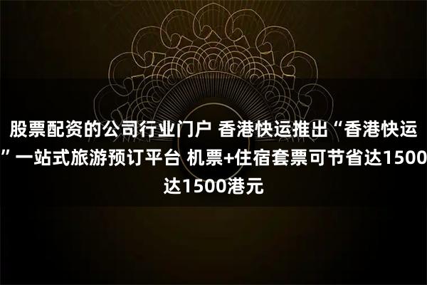 股票配资的公司行业门户 香港快运推出“香港快运假期”一站式旅游预订平台 机票+住宿套票可节省达1500港元