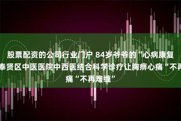 股票配资的公司行业门户 84岁爷爷的“心病康复记”：奉贤区中医医院中西医结合科学诊疗让胸痹心痛“不再难缠”