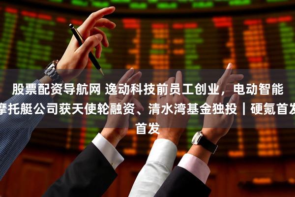 股票配资导航网 逸动科技前员工创业，电动智能摩托艇公司获天使轮融资、清水湾基金独投｜硬氪首发