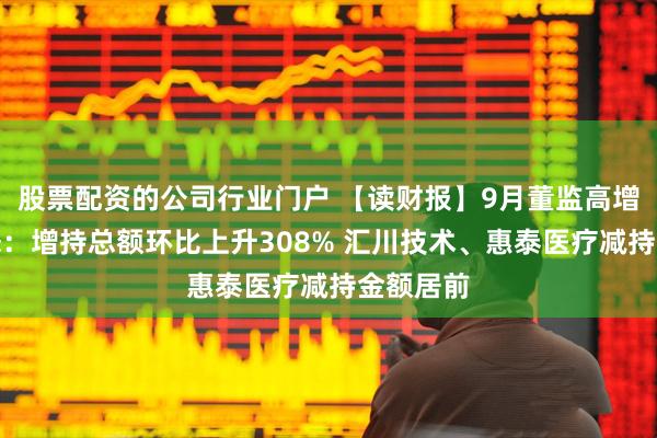 股票配资的公司行业门户 【读财报】9月董监高增减持动态：增持总额环比上升308% 汇川技术、惠泰医疗减持金额居前