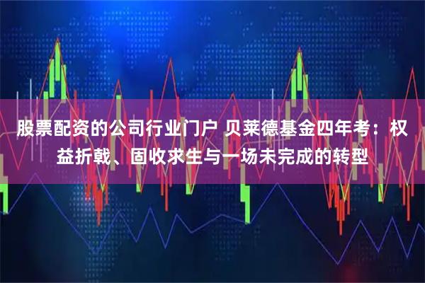 股票配资的公司行业门户 贝莱德基金四年考：权益折戟、固收求生与一场未完成的转型