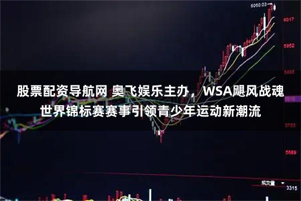 股票配资导航网 奥飞娱乐主办，WSA飓风战魂世界锦标赛赛事引领青少年运动新潮流