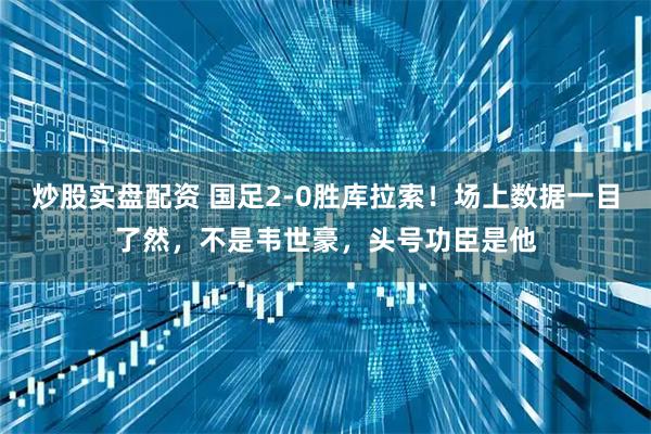 炒股实盘配资 国足2-0胜库拉索！场上数据一目了然，不是韦世豪，头号功臣是他